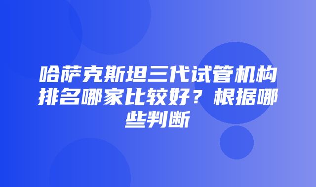 哈萨克斯坦三代试管机构排名哪家比较好？根据哪些判断