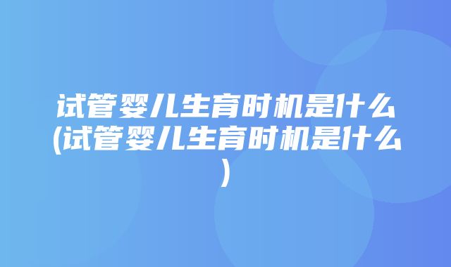 试管婴儿生育时机是什么(试管婴儿生育时机是什么)