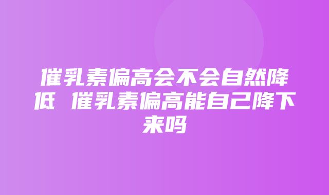 催乳素偏高会不会自然降低 催乳素偏高能自己降下来吗