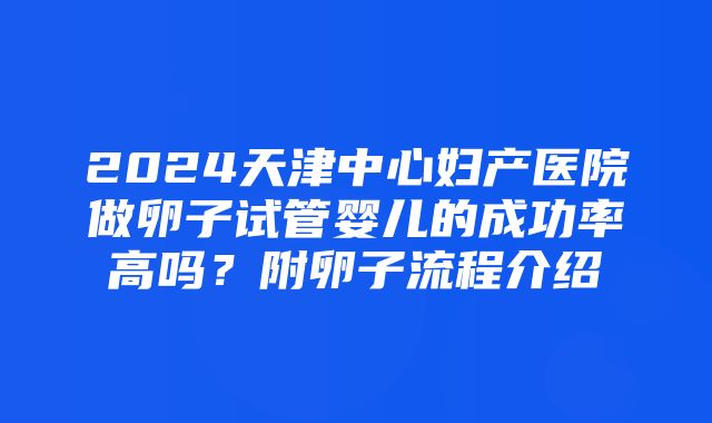 2024天津中心妇产医院做卵子试管婴儿的成功率高吗？附卵子流程介绍