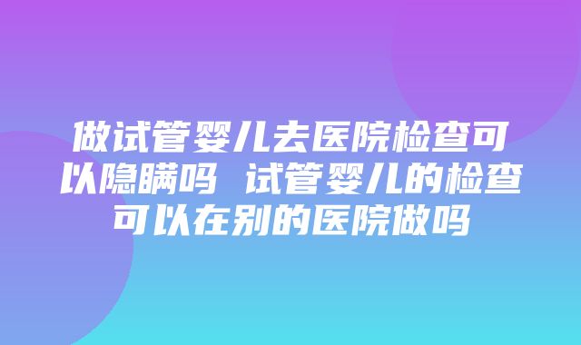 做试管婴儿去医院检查可以隐瞒吗 试管婴儿的检查可以在别的医院做吗