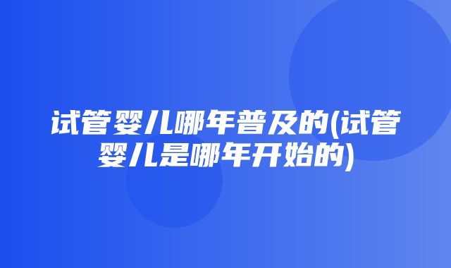 试管婴儿哪年普及的(试管婴儿是哪年开始的)