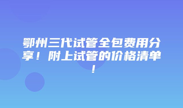 鄂州三代试管全包费用分享！附上试管的价格清单！