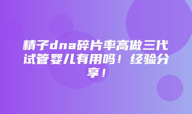 精子dna碎片率高做三代试管婴儿有用吗！经验分享！