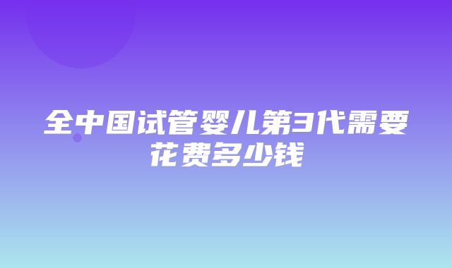 全中国试管婴儿第3代需要花费多少钱