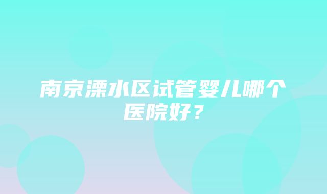 南京溧水区试管婴儿哪个医院好？