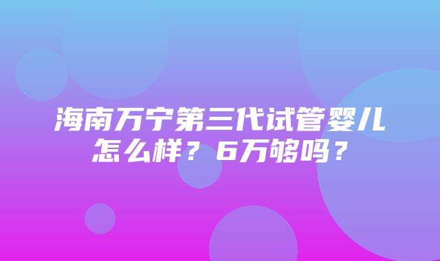 海南万宁第三代试管婴儿怎么样？6万够吗？