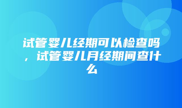 试管婴儿经期可以检查吗，试管婴儿月经期间查什么