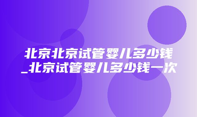 北京北京试管婴儿多少钱_北京试管婴儿多少钱一次