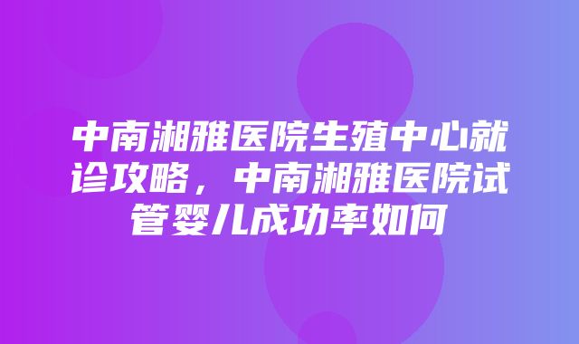 中南湘雅医院生殖中心就诊攻略，中南湘雅医院试管婴儿成功率如何