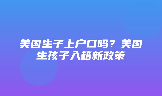 美国生子上户口吗？美国生孩子入籍新政策