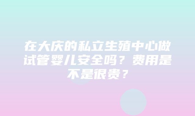 在大庆的私立生殖中心做试管婴儿安全吗？费用是不是很贵？