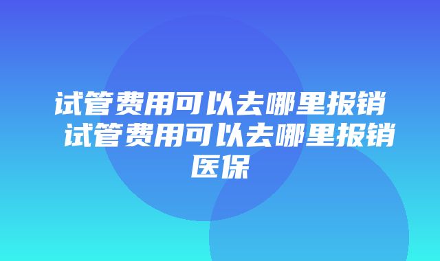 试管费用可以去哪里报销 试管费用可以去哪里报销医保