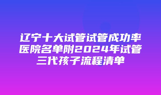 辽宁十大试管试管成功率医院名单附2024年试管三代孩子流程清单