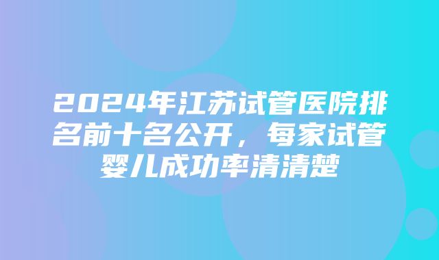 2024年江苏试管医院排名前十名公开，每家试管婴儿成功率清清楚