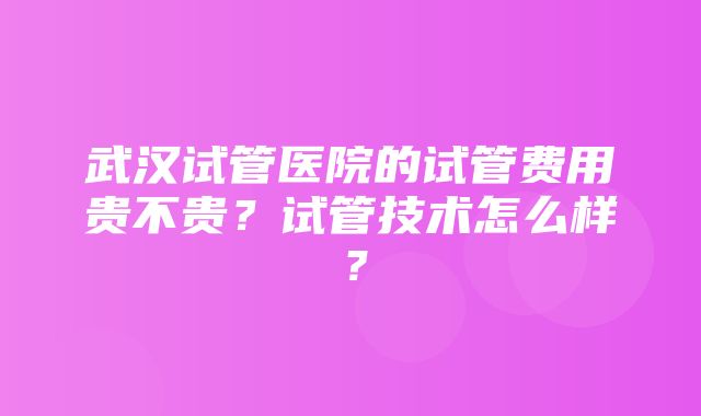 武汉试管医院的试管费用贵不贵？试管技术怎么样？