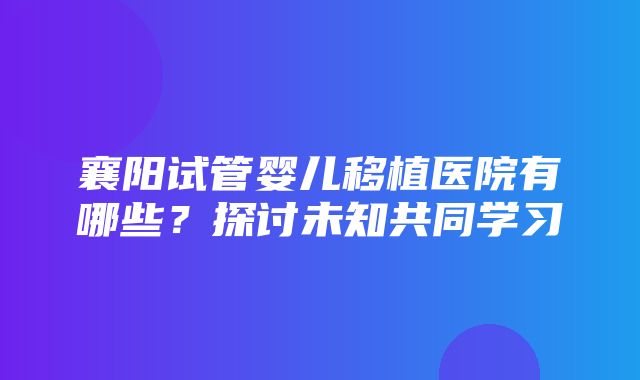 襄阳试管婴儿移植医院有哪些？探讨未知共同学习