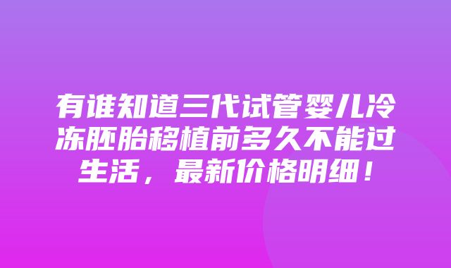 有谁知道三代试管婴儿冷冻胚胎移植前多久不能过生活，最新价格明细！