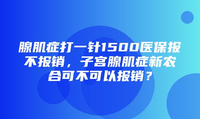 腺肌症打一针1500医保报不报销，子宫腺肌症新农合可不可以报销？