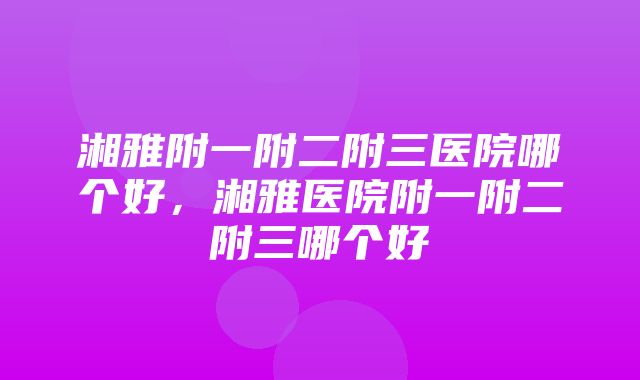 湘雅附一附二附三医院哪个好，湘雅医院附一附二附三哪个好