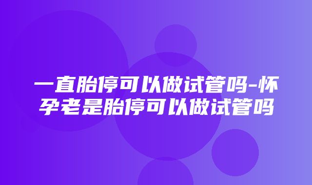 一直胎停可以做试管吗-怀孕老是胎停可以做试管吗