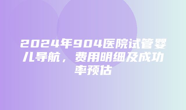 2024年904医院试管婴儿导航，费用明细及成功率预估