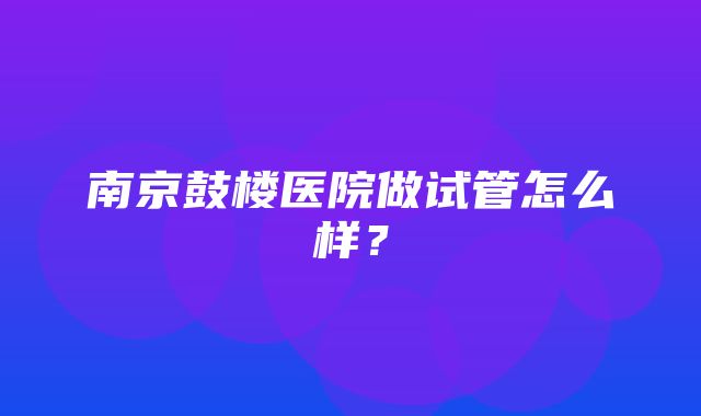 南京鼓楼医院做试管怎么样？