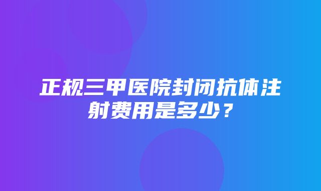 正规三甲医院封闭抗体注射费用是多少？