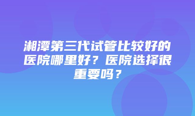 湘潭第三代试管比较好的医院哪里好？医院选择很重要吗？