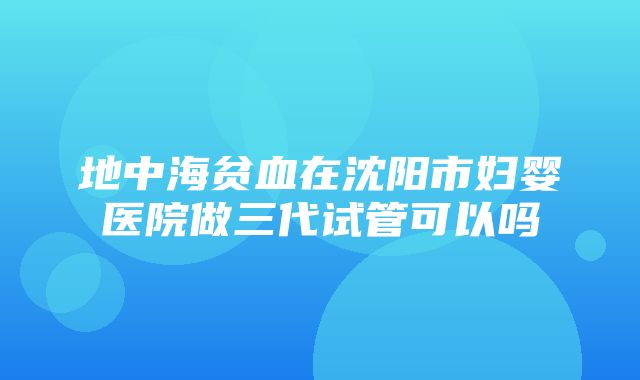 地中海贫血在沈阳市妇婴医院做三代试管可以吗