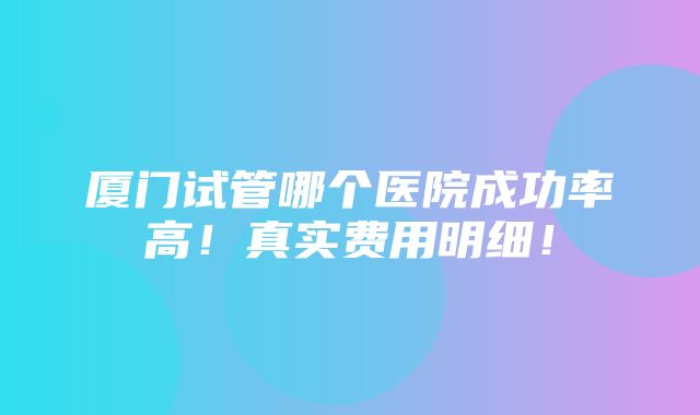 厦门试管哪个医院成功率高！真实费用明细！