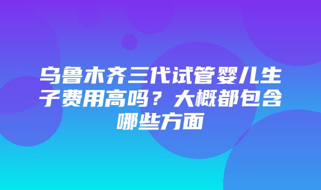 乌鲁木齐三代试管婴儿生子费用高吗？大概都包含哪些方面