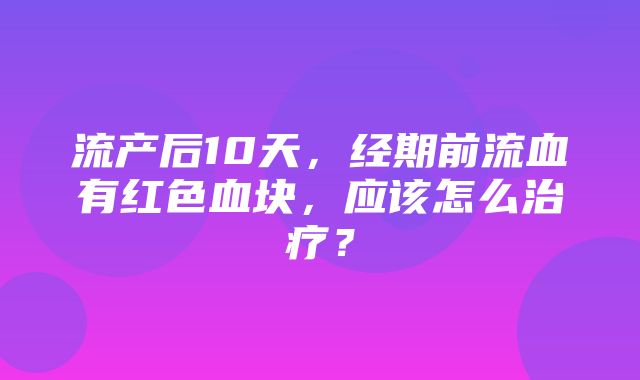 流产后10天，经期前流血有红色血块，应该怎么治疗？