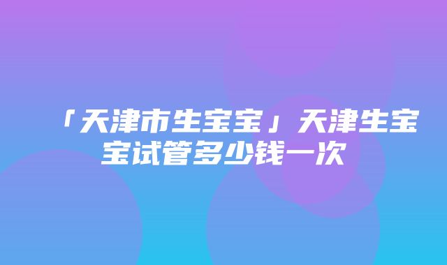 「天津市生宝宝」天津生宝宝试管多少钱一次