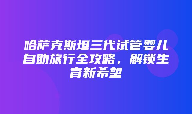 哈萨克斯坦三代试管婴儿自助旅行全攻略，解锁生育新希望