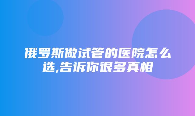 俄罗斯做试管的医院怎么选,告诉你很多真相