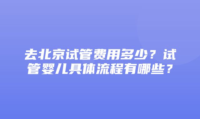 去北京试管费用多少？试管婴儿具体流程有哪些？