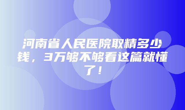 河南省人民医院取精多少钱，3万够不够看这篇就懂了！