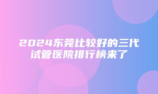 2024东莞比较好的三代试管医院排行榜来了