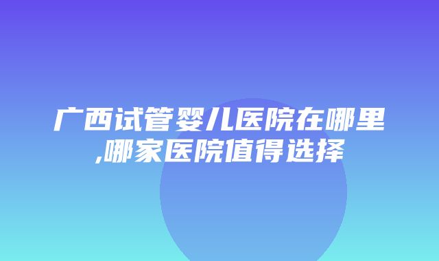 广西试管婴儿医院在哪里,哪家医院值得选择