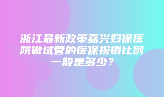 浙江最新政策嘉兴妇保医院做试管的医保报销比例一般是多少？