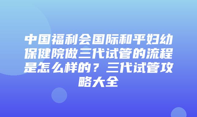 中国福利会国际和平妇幼保健院做三代试管的流程是怎么样的？三代试管攻略大全