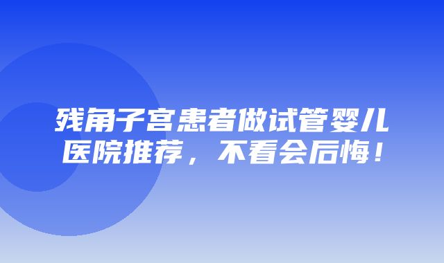 残角子宫患者做试管婴儿医院推荐，不看会后悔！