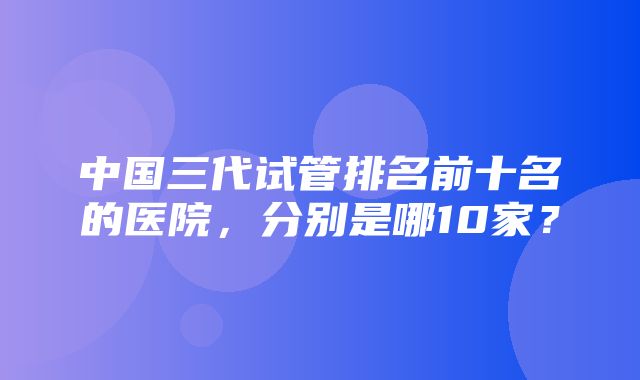 中国三代试管排名前十名的医院，分别是哪10家？