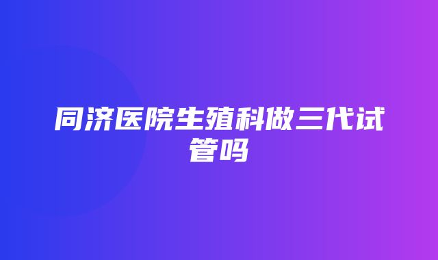 同济医院生殖科做三代试管吗