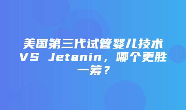 美国第三代试管婴儿技术VS Jetanin，哪个更胜一筹？