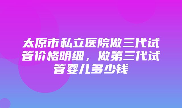 太原市私立医院做三代试管价格明细，做第三代试管婴儿多少钱