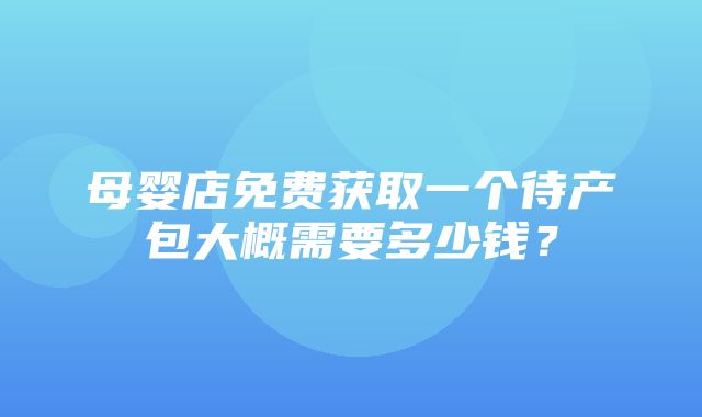 母婴店免费获取一个待产包大概需要多少钱？