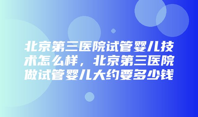 北京第三医院试管婴儿技术怎么样，北京第三医院做试管婴儿大约要多少钱