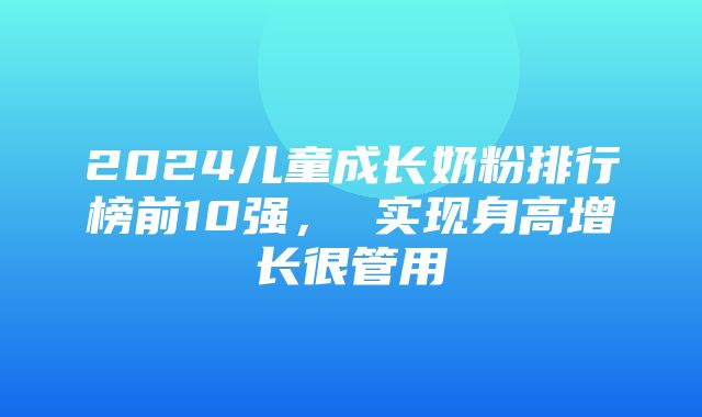 2024儿童成长奶粉排行榜前10强， 实现身高增长很管用